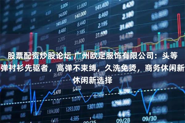 股票配资炒股论坛 广州欧定服饰有限公司：头等舱高弹衬衫先驱者，高弹不束缚，久洗免烫，商务休闲新选择