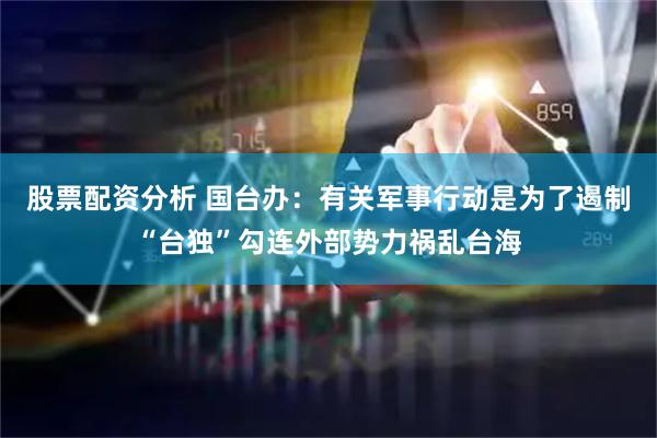 股票配资分析 国台办：有关军事行动是为了遏制“台独”勾连外部势力祸乱台海