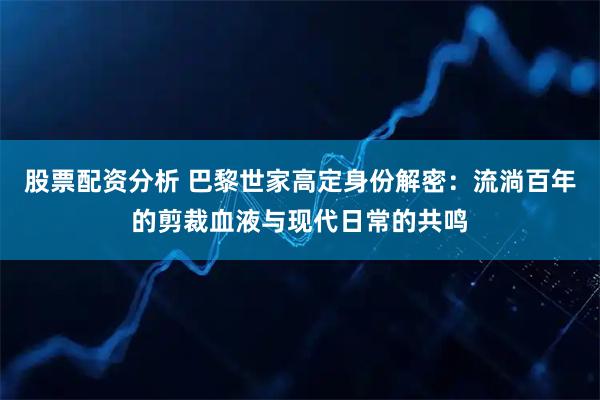 股票配资分析 巴黎世家高定身份解密：流淌百年的剪裁血液与现代日常的共鸣
