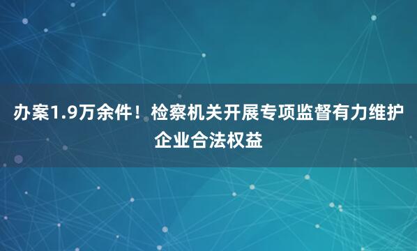 办案1.9万余件！检察机关开展专项监督有力维护企业合法权益