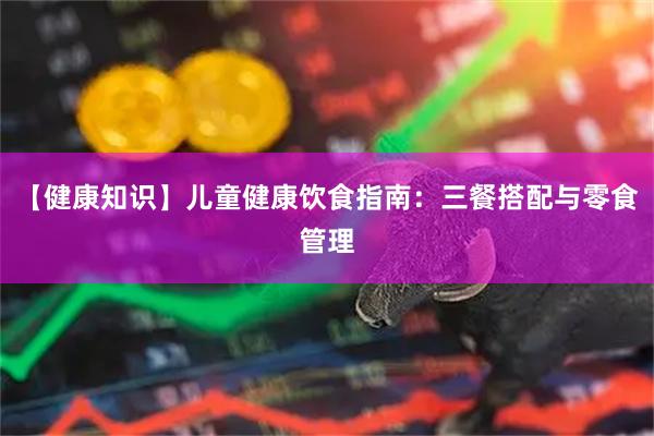 【健康知识】儿童健康饮食指南：三餐搭配与零食管理