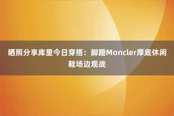 晒照分享库里今日穿搭：脚蹬Moncler厚底休闲鞋场边观战
