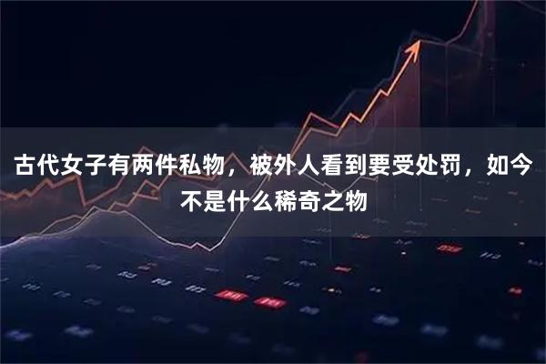 古代女子有两件私物，被外人看到要受处罚，如今不是什么稀奇之物