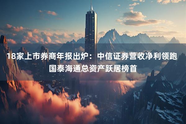 18家上市券商年报出炉：中信证券营收净利领跑 国泰海通总资产跃居榜首