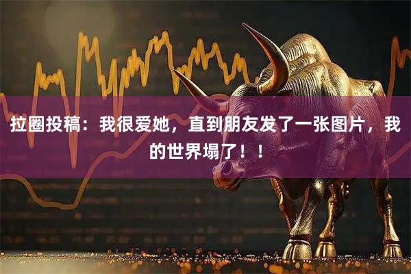 拉圈投稿：我很爱她，直到朋友发了一张图片，我的世界塌了！！