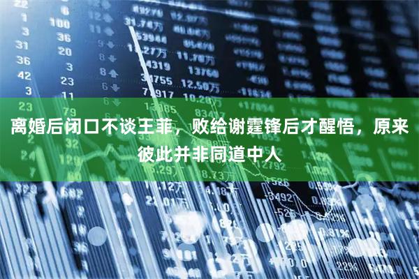 离婚后闭口不谈王菲，败给谢霆锋后才醒悟，原来彼此并非同道中人