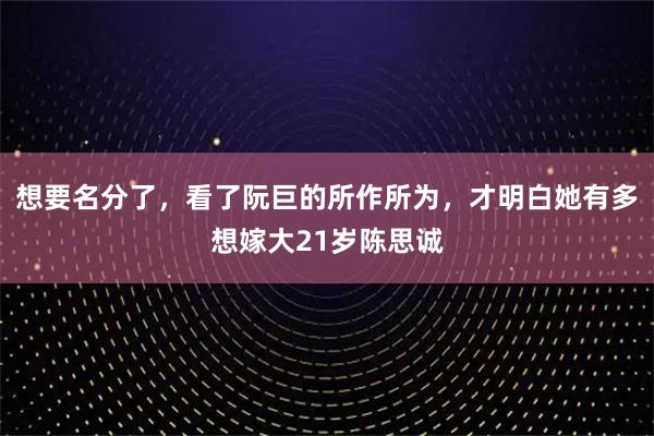 想要名分了，看了阮巨的所作所为，才明白她有多想嫁大21岁陈思诚