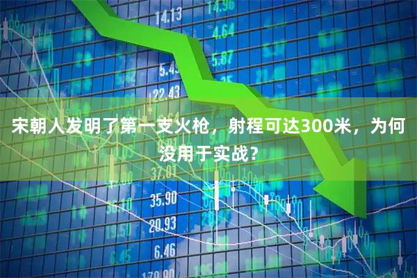 宋朝人发明了第一支火枪，射程可达300米，为何没用于实战？