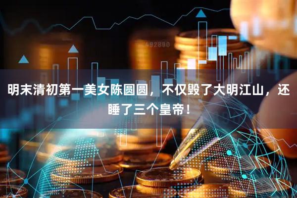 明末清初第一美女陈圆圆，不仅毁了大明江山，还睡了三个皇帝！