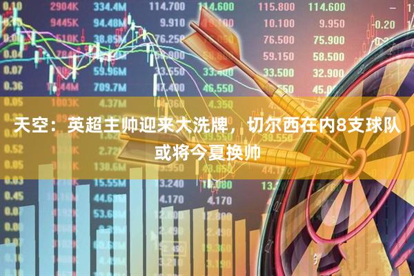 天空：英超主帅迎来大洗牌，切尔西在内8支球队或将今夏换帅