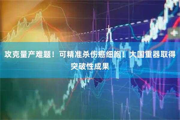 攻克量产难题！可精准杀伤癌细胞！大国重器取得突破性成果