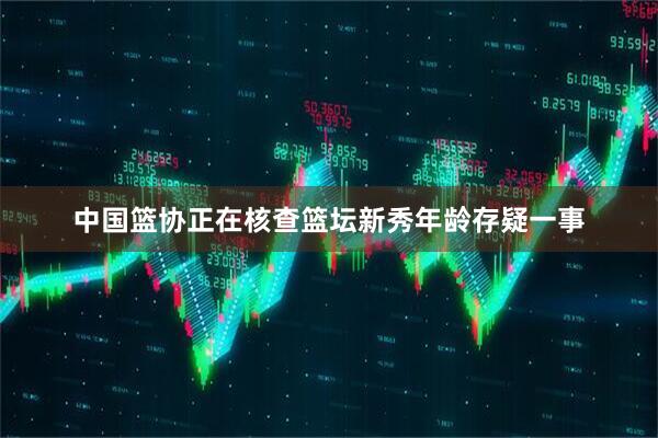 中国篮协正在核查篮坛新秀年龄存疑一事