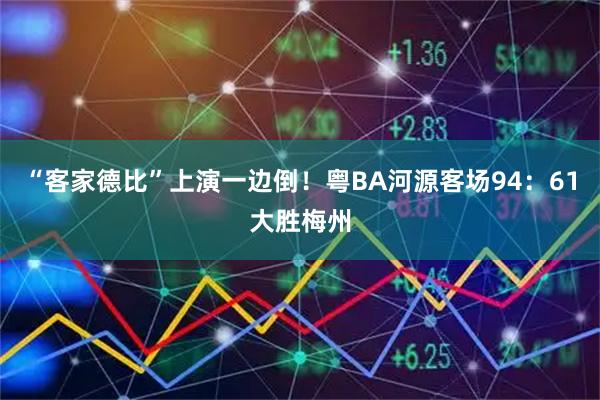 “客家德比”上演一边倒！粤BA河源客场94：61大胜梅州
