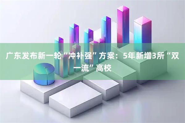 广东发布新一轮“冲补强”方案：5年新增3所“双一流”高校
