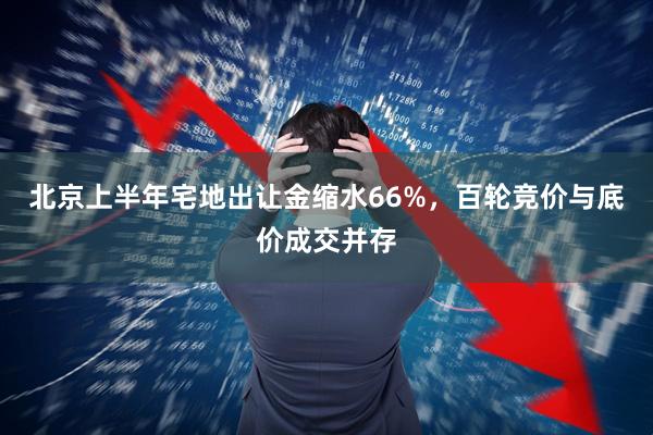 北京上半年宅地出让金缩水66%，百轮竞价与底价成交并存