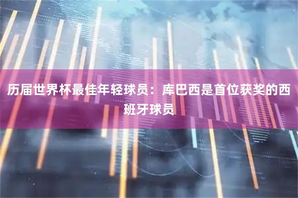 历届世界杯最佳年轻球员：库巴西是首位获奖的西班牙球员